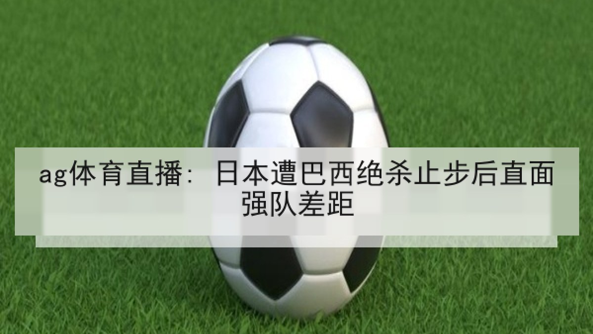 ag体育直播: 日本遭巴西绝杀止步后直面强队差距
