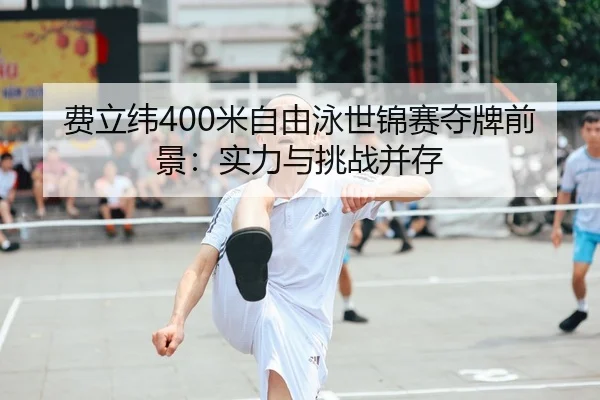费立纬400米自由泳世锦赛夺牌前景：实力与挑战并存